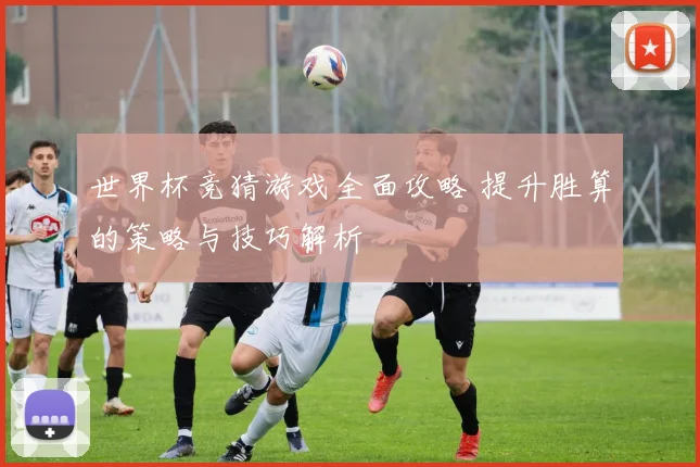 世界杯竞猜游戏全面攻略 提升胜算的策略与技巧解析
