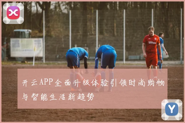 开云APP全面升级体验引领时尚购物与智能生活新趋势