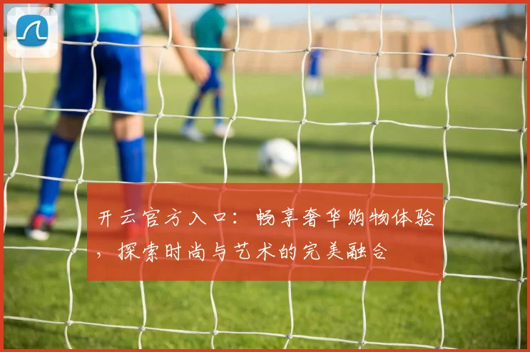 开云官方入口：畅享奢华购物体验，探索时尚与艺术的完美融合
