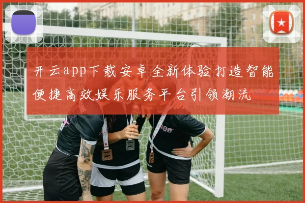 开云app下载安卓全新体验打造智能便捷高效娱乐服务平台引领潮流
