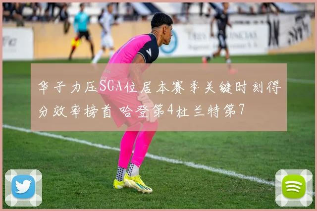 华子力压SGA位居本赛季关键时刻得分效率榜首 哈登第4杜兰特第7