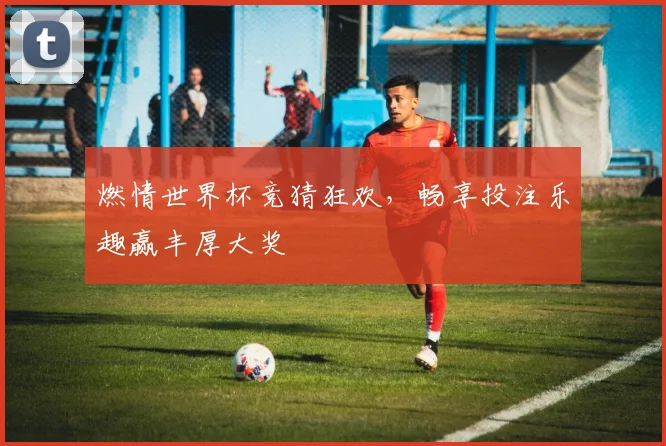 燃情世界杯竞猜狂欢，畅享投注乐趣赢丰厚大奖