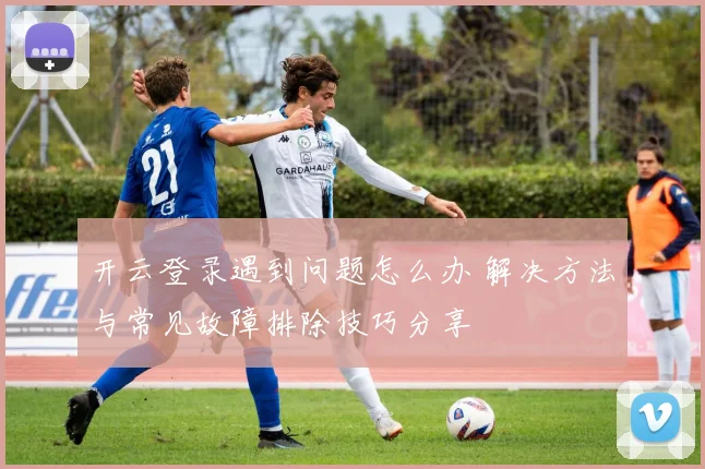 开云登录遇到问题怎么办 解决方法与常见故障排除技巧分享