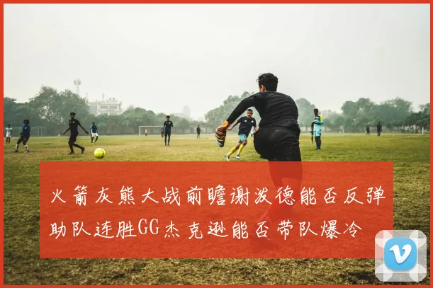 火箭灰熊大战前瞻谢泼德能否反弹助队连胜GG杰克逊能否带队爆冷