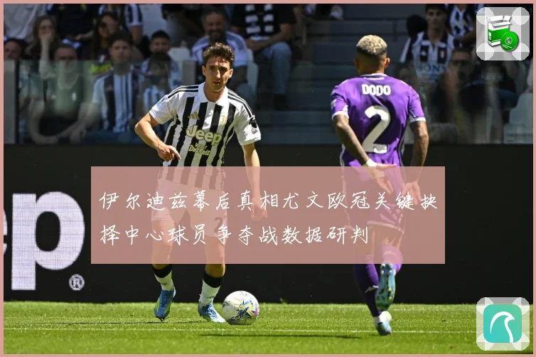 伊尔迪兹幕后真相尤文欧冠关键抉择中心球员争夺战数据研判