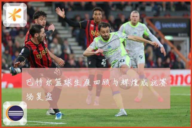 巴特尔篮球生涯回顾与辉煌成就赛场复盘