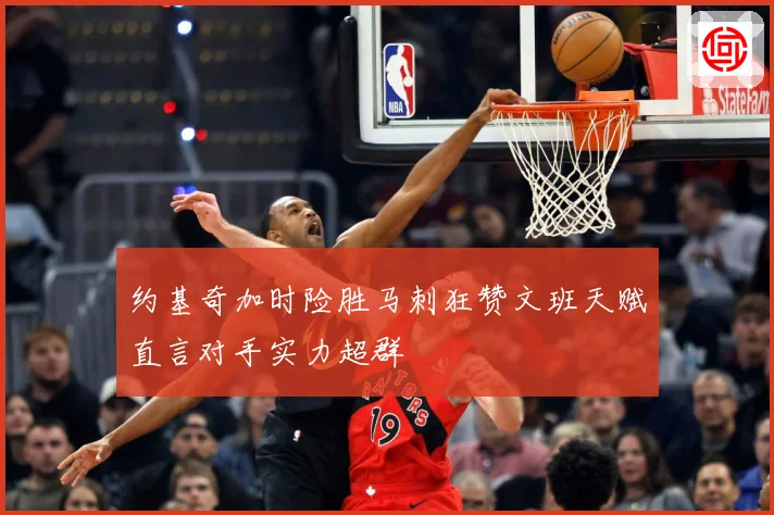 约基奇加时险胜马刺狂赞文班天赋直言对手实力超群