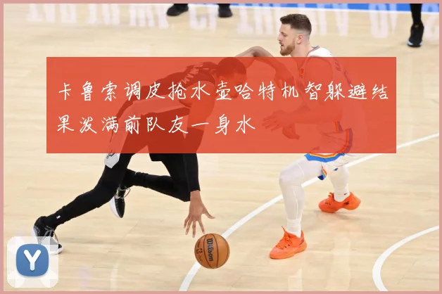 卡鲁索调皮抢水壶哈特机智躲避结果泼满前队友一身水