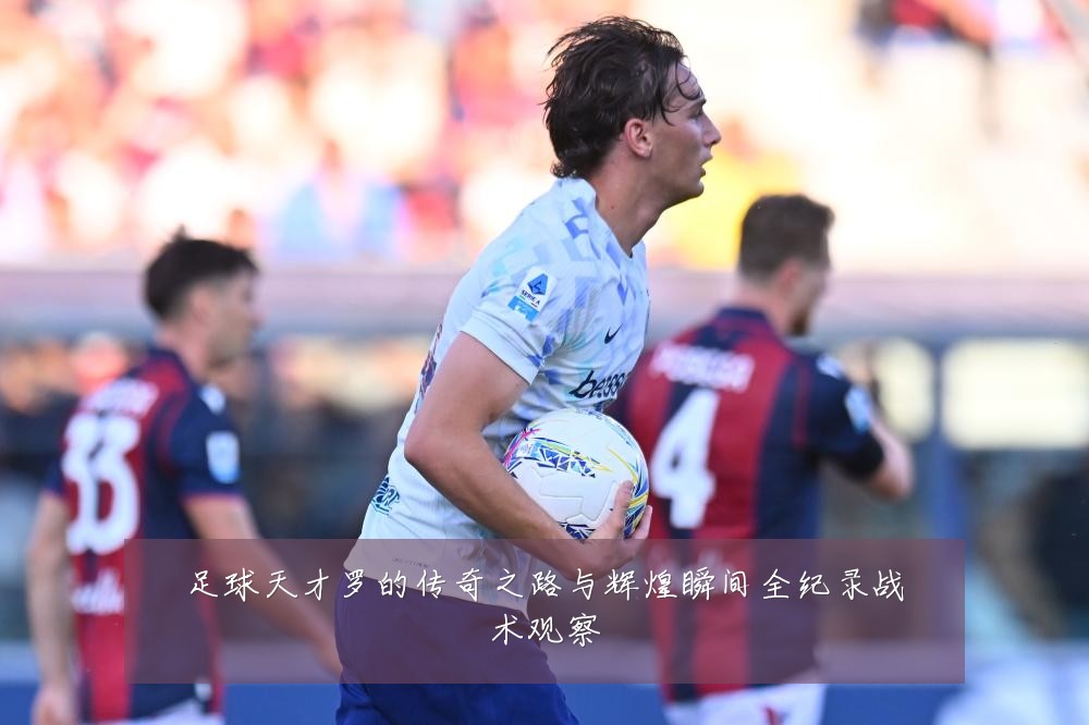 足球天才罗的传奇之路与辉煌瞬间全纪录战术观察